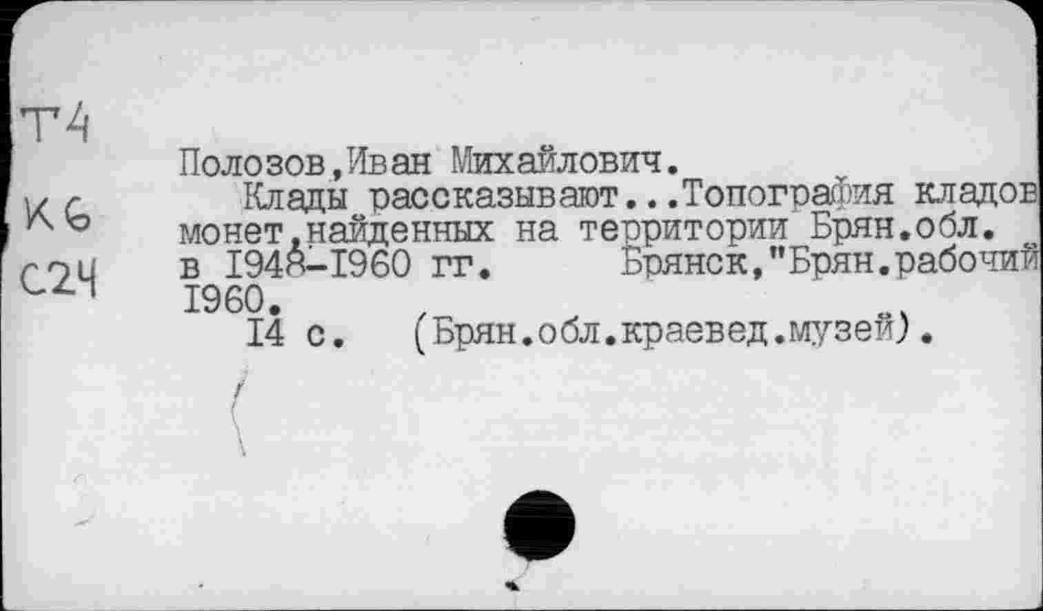 ﻿Т4
KG
С2Ч
Поло зов,Ив ан Михайлович.
Клады рассказывают...Топография клад« монет.найденных на территории Брян.обл. в 1948-1960 гг. Брянск,"Брян.рабоч I960.
14с.	(Брян.обл.краевед.музей).
/
£
\
\